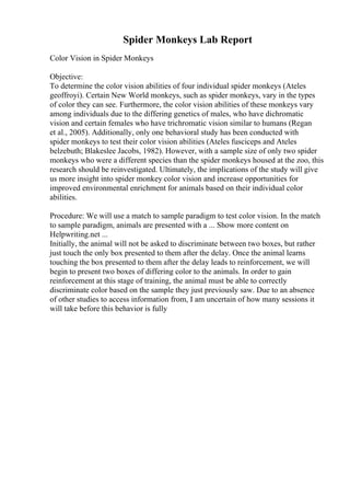Spider Monkeys Lab Report
Color Vision in Spider Monkeys
Objective:
To determine the color vision abilities of four individual spider monkeys (Ateles
geoffroyi). Certain New World monkeys, such as spider monkeys, vary in the types
of color they can see. Furthermore, the color vision abilities of these monkeys vary
among individuals due to the differing genetics of males, who have dichromatic
vision and certain females who have trichromatic vision similar to humans (Regan
et al., 2005). Additionally, only one behavioral study has been conducted with
spider monkeys to test their color vision abilities (Ateles fusciceps and Ateles
belzebuth; Blakeslee Jacobs, 1982). However, with a sample size of only two spider
monkeys who were a different species than the spider monkeys housed at the zoo, this
research should be reinvestigated. Ultimately, the implications of the study will give
us more insight into spider monkey color vision and increase opportunities for
improved environmental enrichment for animals based on their individual color
abilities.
Procedure: We will use a match to sample paradigm to test color vision. In the match
to sample paradigm, animals are presented with a ... Show more content on
Helpwriting.net ...
Initially, the animal will not be asked to discriminate between two boxes, but rather
just touch the only box presented to them after the delay. Once the animal learns
touching the box presented to them after the delay leads to reinforcement, we will
begin to present two boxes of differing color to the animals. In order to gain
reinforcement at this stage of training, the animal must be able to correctly
discriminate color based on the sample they just previously saw. Due to an absence
of other studies to access information from, I am uncertain of how many sessions it
will take before this behavior is fully
 