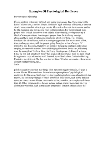 Examples Of Psychological Resilience
Psychological Resilience
People contend with many difficult and trying times every day. These may be the
loss of a loved one, a serious illness, the loss of a job or source of income, a terrorist
attack, to mention but a few tragic events. More often than not, these events tend to
be life changing, and how people react to them matters. For the most part, most
people react to such incidences with a sense of uncertainty, accompanied by a
flood of strong emotions. In retrospect, people have the tendency to adapt
c0onsidrably to such life changing situations, albeit over time. This process
involves a lot of resilience, which is an ongoing process that necessitates effort,
time, and engagement, with the people going through a series of stages. Of
interest to this discourse, therefore, are some of the coping strategies individuals
employ, to cope with some of these challenging situations. To do this, this essay
uses the example of Frederic Henry in Ernest Hemingway s A Farwell to Arms.
First, we will talk about how Henry has a series of misfortunes from his past, which
he appears to cope with rather well. Second, we will talk about Catherine Barkley,
Frederic s love interest. She has also lost her fiancГ© when she meets ... Show more
content on Helpwriting.net ...
Such
psychological dysfunction may range from persistent negative moods, or even a
mental illness. This constitutes the mainstream perception of psychological
resilience. In this sense, Neill observes that psychological stressors, also dubbed risk
factors, are those experiences of major chronic or acute stress, such as the death or
someone close, chronic illness, or even the sexual, emotion, or even physical abuse
(par. 2). Other common stress factors include sudden employment, fear, or even
community violence, such as the recent upheaval of terrorist attacks across the
 