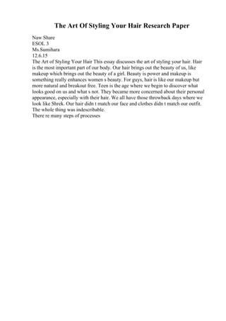 The Art Of Styling Your Hair Research Paper
Naw Share
ESOL 3
Ms.Sumihara
12.6.15
The Art of Styling Your Hair This essay discusses the art of styling your hair. Hair
is the most important part of our body. Our hair brings out the beauty of us, like
makeup which brings out the beauty of a girl. Beauty is power and makeup is
something really enhances women s beauty. For guys, hair is like our makeup but
more natural and breakout free. Teen is the age where we begin to discover what
looks good on us and what s not. They became more concerned about their personal
appearance, especially with their hair. We all have those throwback days where we
look like Shrek. Our hair didn t match our face and clothes didn t match our outfit.
The whole thing was indescribable.
There re many steps of processes
 