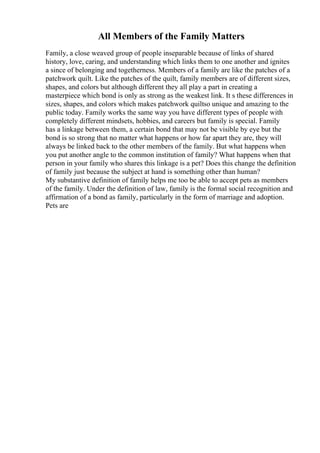 All Members of the Family Matters
Family, a close weaved group of people inseparable because of links of shared
history, love, caring, and understanding which links them to one another and ignites
a since of belonging and togetherness. Members of a family are like the patches of a
patchwork quilt. Like the patches of the quilt, family members are of different sizes,
shapes, and colors but although different they all play a part in creating a
masterpiece which bond is only as strong as the weakest link. It s these differences in
sizes, shapes, and colors which makes patchwork quiltso unique and amazing to the
public today. Family works the same way you have different types of people with
completely different mindsets, hobbies, and careers but family is special. Family
has a linkage between them, a certain bond that may not be visible by eye but the
bond is so strong that no matter what happens or how far apart they are, they will
always be linked back to the other members of the family. But what happens when
you put another angle to the common institution of family? What happens when that
person in your family who shares this linkage is a pet? Does this change the definition
of family just because the subject at hand is something other than human?
My substantive definition of family helps me too be able to accept pets as members
of the family. Under the definition of law, family is the formal social recognition and
affirmation of a bond as family, particularly in the form of marriage and adoption.
Pets are
 