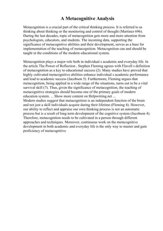 A Metacognitive Analysis
Metacognition is a crucial part of the critical thinking process. It is referred to as
thinking about thinking or the monitoring and control of thought (Martinez 696).
During the last decades, topic of metacognition gets more and more attention from
psychologists, educators, and students. The incoming data, supporting the
significance of metacognitive abilities and their development, serves as a base for
implementation of the teaching of metacognition. Metacognition can and should be
taught in the conditions of the modern educational system.
Metacognition plays a major role both in individual s academic and everyday life. In
the article The Power of Reflection , Stephen Fleming agrees with Flavell s definition
of metacognition as a key to educational success (2). Many studies have proved that
highly cultivated metacognitive abilities enhance individual s academic performance
and lead to academic success (Jacobson 5). Furthermore, Fleming argues that
metacognition, being applied in a wide range of the situations, turns out to be a vital
survival skill (7). Thus, given the significance of metacognition, the teaching of
metacognitive strategies should become one of the primary goals of modern
education system. ... Show more content on Helpwriting.net ...
Modern studies suggest that metacognition is an independent function of the brain
and not just a skill individuals acquire during their lifetime (Fleming 4). However,
our ability to reflect and appraise our own thinking process is not an automatic
process but is a result of long term development of the cognitive system (Jacobson 4).
Therefore, metacognition needs to be cultivated in a person through different
approaches and techniques. Moreover, continuous work on the metacognitive
development in both academic and everyday life is the only way to master and gain
proficiency of metacognitive
 