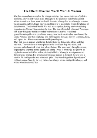 The Effect Of Second World War On Women
War has always been a catalyst for change, whether that means in terms of politics,
economy, or even individual lives. Throughout the course of wars that occurred
within America, or been associated with America, change has been brought or was a
major recurring effect. It can be even said that war is essentially fought for change or
development. The Second World War was no exception, having an overwhelming
impact on the United Statesduring the time. The war affected all phases of American
life, even though no battles occurred on mainland America. It required
groundbreaking efforts to coordinate strategy and tactics with other members of the
Grand Alliance and then to plunge into battle against the Axis powers Germany, Italy,
and Japan. At... Show more content on Helpwriting.net ...
They had fought against totalitarian dictatorships for democratic ideals and they
had won. The world was a better place for the sacrifices they had made, and
veterans and others took pride in a job well done. The war clearly brought a return
of prosperity after the dismal depression of the 1930s. It promoted the growth of
big business and solidified military industrial links. It brought about permanent
demographic change. For groups discriminated against in the past, the war was a
vehicle for lasting social and economic gains. The war changed configurations of
political power. War, by its very nature, has always been a catalyst for change, and
World War II followed that
 