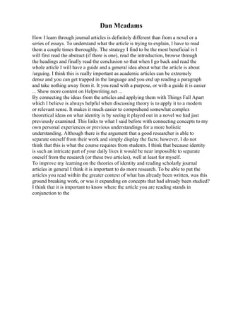 Dan Mcadams
How I learn through journal articles is definitely different than from a novel or a
series of essays. To understand what the article is trying to explain, I have to read
them a couple times thoroughly. The strategy I find to be the most beneficial is I
will first read the abstract (if there is one), read the introduction, browse through
the headings and finally read the conclusion so that when I go back and read the
whole article I will have a guide and a general idea about what the article is about
/arguing. I think this is really important as academic articles can be extremely
dense and you can get trapped in the language and you end up reading a paragraph
and take nothing away from it. It you read with a purpose, or with a guide it is easier
... Show more content on Helpwriting.net ...
By connecting the ideas from the articles and applying them with Things Fall Apart
which I believe is always helpful when discussing theory is to apply it to a modern
or relevant sense. It makes it much easier to comprehend somewhat complex
theoretical ideas on what identity is by seeing it played out in a novel we had just
previously examined. This links to what I said before with connecting concepts to my
own personal experiences or previous understandings for a more holistic
understanding. Although there is the argument that a good researcher is able to
separate oneself from their work and simply display the facts; however, I do not
think that this is what the course requires from students. I think that because identity
is such an intricate part of your daily lives it would be near impossible to separate
oneself from the research (or these two articles), well at least for myself.
To improve my learning on the theories of identity and reading scholarly journal
articles in general I think it is important to do more research. To be able to put the
articles you read within the greater context of what has already been written, was this
ground breaking work, or was it expanding on concepts that had already been studied?
I think that it is important to know where the article you are reading stands in
conjunction to the
 