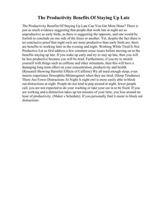 The Productivity Benefits Of Staying Up Late
The Productivity Benefits Of Staying Up Late Can You Get More Done? There is
just as much evidence suggesting that people that work late at night are as
unproductive as early birds, as there is suggesting the opposite, and one would be
foolish to conclude on one side of the fence or another. Yet, despite the fact there is
no conclusive proof that night owls are more productive than early birds are, there
are benefits to working later in the evening and night. Working While Tired Is Not
Productive Let us first address a few common sense issues before moving on to the
benefits staying up late. If you wake up early and try to stay up late, then you will
be less productive because you will be tired. Furthermore, if you try to stretch
yourself with things such as caffeine and other stimulants, then this will have a
damaging long term effect on your concentration, productivity and health.
(Research Showing Harmful Effects of Caffeine) We all need enough sleep, even
insects experience Drosophila Melanogaster when they are tired. (Sleep Tiredness)
There Are Fewer Distractions At Night A night owl is more easily able to block
out distractions at night. People do not tend to pop around at night, fewer people
call, you are not expected to do your washing or take your car in to be fixed. If you
are working and a distraction takes up ten minutes of your time, you lose around an
hour of productivity. (Maker s Schedule). If you personally find it easier to block out
distractions
 