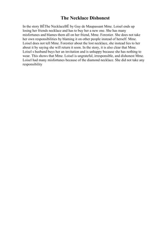 The Necklace Dishonest
In the story ВЁThe NecklaceВЁ by Guy de Maupassant Mme. Loisel ends up
losing her friends necklace and has to buy her a new one. She has many
misfortunes and blames them all on her friend, Mme. Forestier. She does not take
her own responsibilities by blaming it on other people instead of herself. Mme.
Loisel does not tell Mme. Forestier about the lost necklace, she instead lies to her
about it by saying she will return it soon. In the story, it is also clear that Mme.
Loisel s husband buys her an invitation and is unhappy because she has nothing to
wear. This shows that Mme. Loisel is ungrateful, irresponsible, and dishonest Mme.
Loisel had many misfortunes because of the diamond necklace. She did not take any
responsibility
 