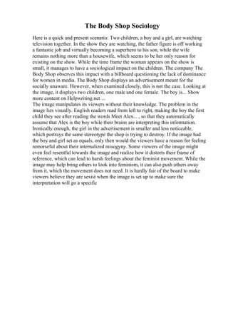 The Body Shop Sociology
Here is a quick and present scenario: Two children, a boy and a girl, are watching
television together. In the show they are watching, the father figure is off working
a fantastic job and virtually becoming a superhero to his son, while the wife
remains nothing more than a housewife, which seems to be her only reason for
existing on the show. While the time frame the woman appears on the show is
small, it manages to have a sociological impact on the children. The company The
Body Shop observes this impact with a billboard questioning the lack of dominance
for women in media. The Body Shop displays an advertisement meant for the
socially unaware. However, when examined closely, this is not the case. Looking at
the image, it displays two children, one male and one female. The boy is... Show
more content on Helpwriting.net ...
The image manipulates its viewers without their knowledge. The problem in the
image lies visually. English readers read from left to right, making the boy the first
child they see after reading the words Meet Alex... , so that they automatically
assume that Alex is the boy while their brains are interpreting this information.
Ironically enough, the girl in the advertisement is smaller and less noticeable,
which portrays the same stereotype the shop is trying to destroy. If the image had
the boy and girl set as equals, only then would the viewers have a reason for feeling
remorseful about their internalized misogyny. Some viewers of the image might
even feel resentful towards the image and realize how it distorts their frame of
reference, which can lead to harsh feelings about the feminist movement. While the
image may help bring others to look into feminism, it can also push others away
from it, which the movement does not need. It is hardly fair of the board to make
viewers believe they are sexist when the image is set up to make sure the
interpretation will go a specific
 