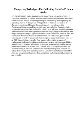 Comparing Techniques For Collecting Data On Primary
And...
STUDENT NAME: Bailey Jacobs EMAIL: bjaco50@eq.edu.au TEACHER: F
Stevenson D Harman K Podlich A BrownStatistical Inferences Purpose: In this unit
we have studied how to: comparing techniques for collecting data in primary and
secondary sources. Making sense of the position of the mean and median in
skewed, symmetric and bimodal displays to describe and interpret data.
Constructing histograms and back to back stem and leaf plots. Calculate relative
frequencies Investigate data used and its validity Now it is your turn to demonstrate
your fluency and understanding of these concepts in applying your knowledge from
simple through to complex application in real life and theoretical contexts. Task Are
we a typical Australian Year 9 class? In this task you will collect, process and
compare data of body measurements from two groups: your mathematics class and
an ABS CensusAtSchool sample. Your teacher is looking for evidence of
mathematical understanding, fluency and problem solving and reasoning abilities,
not only correct answers. When using a calculator, show enough working so that
your teacher can see the method used. Content: Identify everyday questions and
issues involving at least one numerical and at least one categorical variable, and
collect data directly from secondary sources. Construct back to back stem and leaf
plots and histograms and describe data, using terms including skewed , symmetric
and bi modal .
 