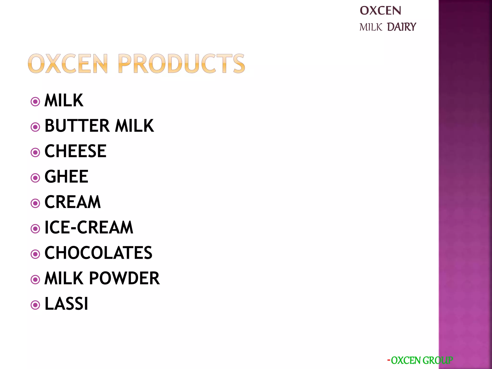  MILK
 BUTTER MILK
 CHEESE
 GHEE
 CREAM
 ICE-CREAM
 CHOCOLATES
 MILK POWDER
 LASSI
-OXCEN GROUP
OXCEN
MILK DAIRY
 