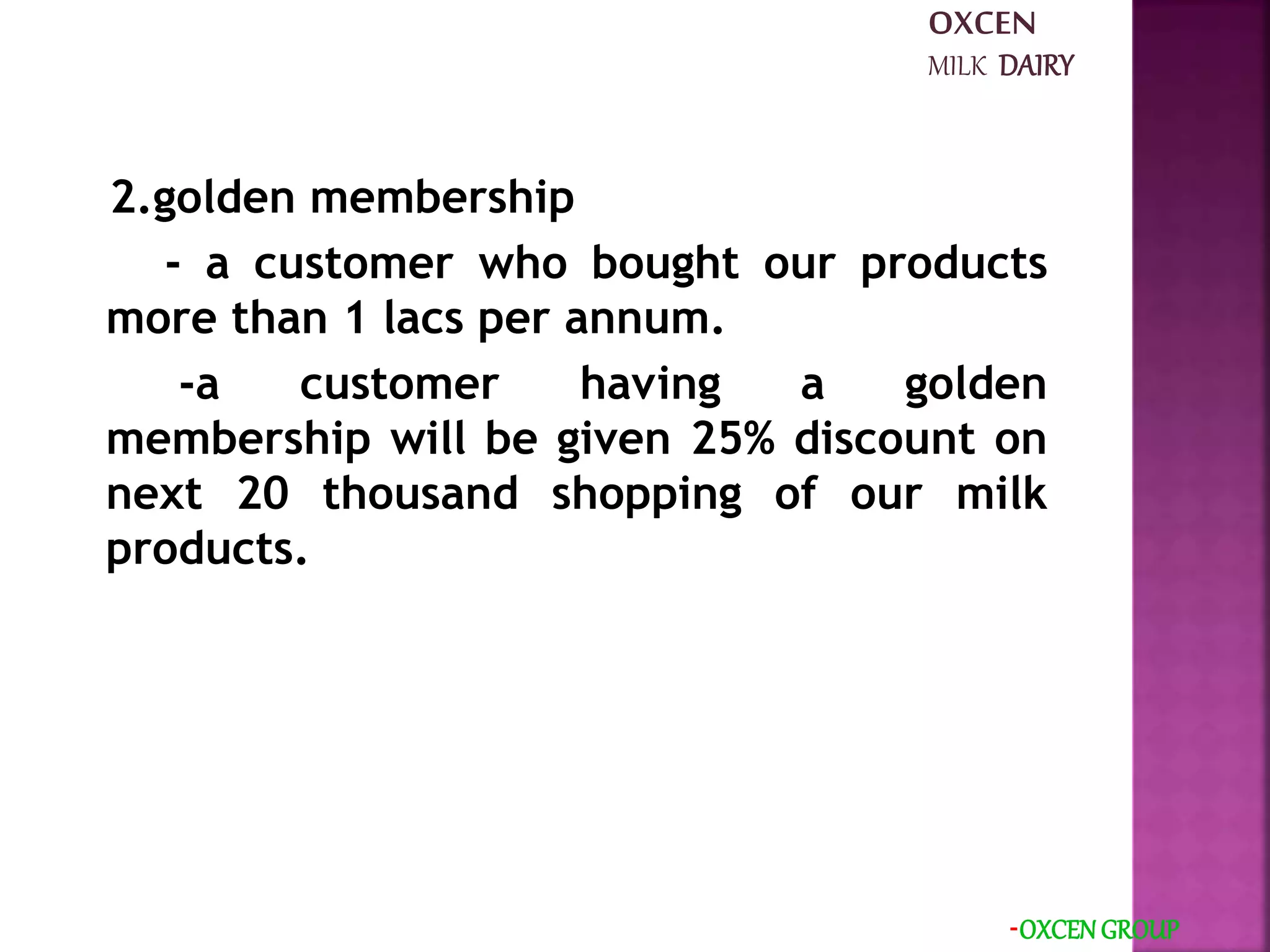 2.golden membership
- a customer who bought our products
more than 1 lacs per annum.
-a customer having a golden
membership will be given 25% discount on
next 20 thousand shopping of our milk
products.
-OXCEN GROUP
OXCEN
MILK DAIRY
 