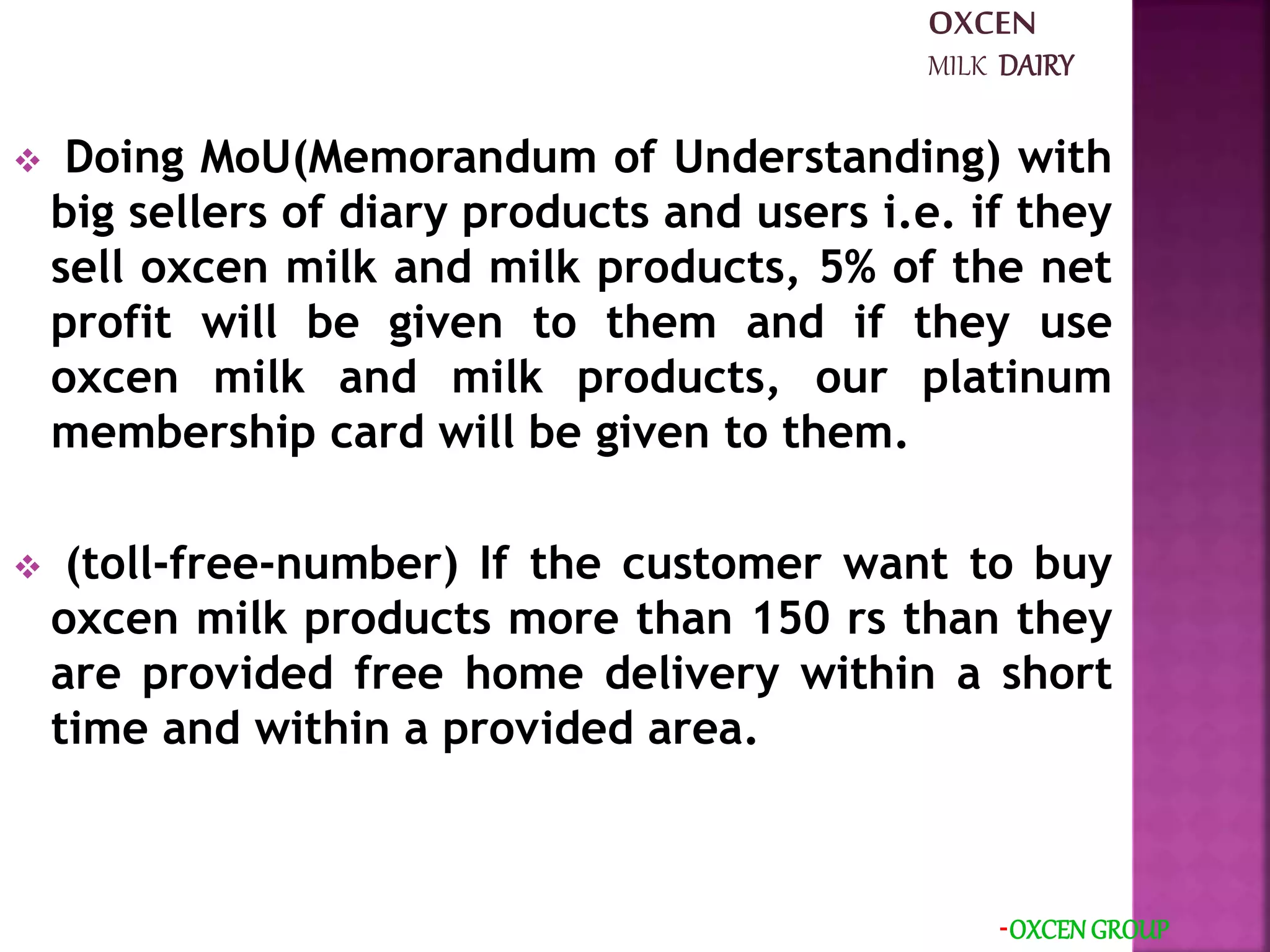  Doing MoU(Memorandum of Understanding) with
big sellers of diary products and users i.e. if they
sell oxcen milk and milk products, 5% of the net
profit will be given to them and if they use
oxcen milk and milk products, our platinum
membership card will be given to them.
 (toll-free-number) If the customer want to buy
oxcen milk products more than 150 rs than they
are provided free home delivery within a short
time and within a provided area.
-OXCEN GROUP
OXCEN
MILK DAIRY
 