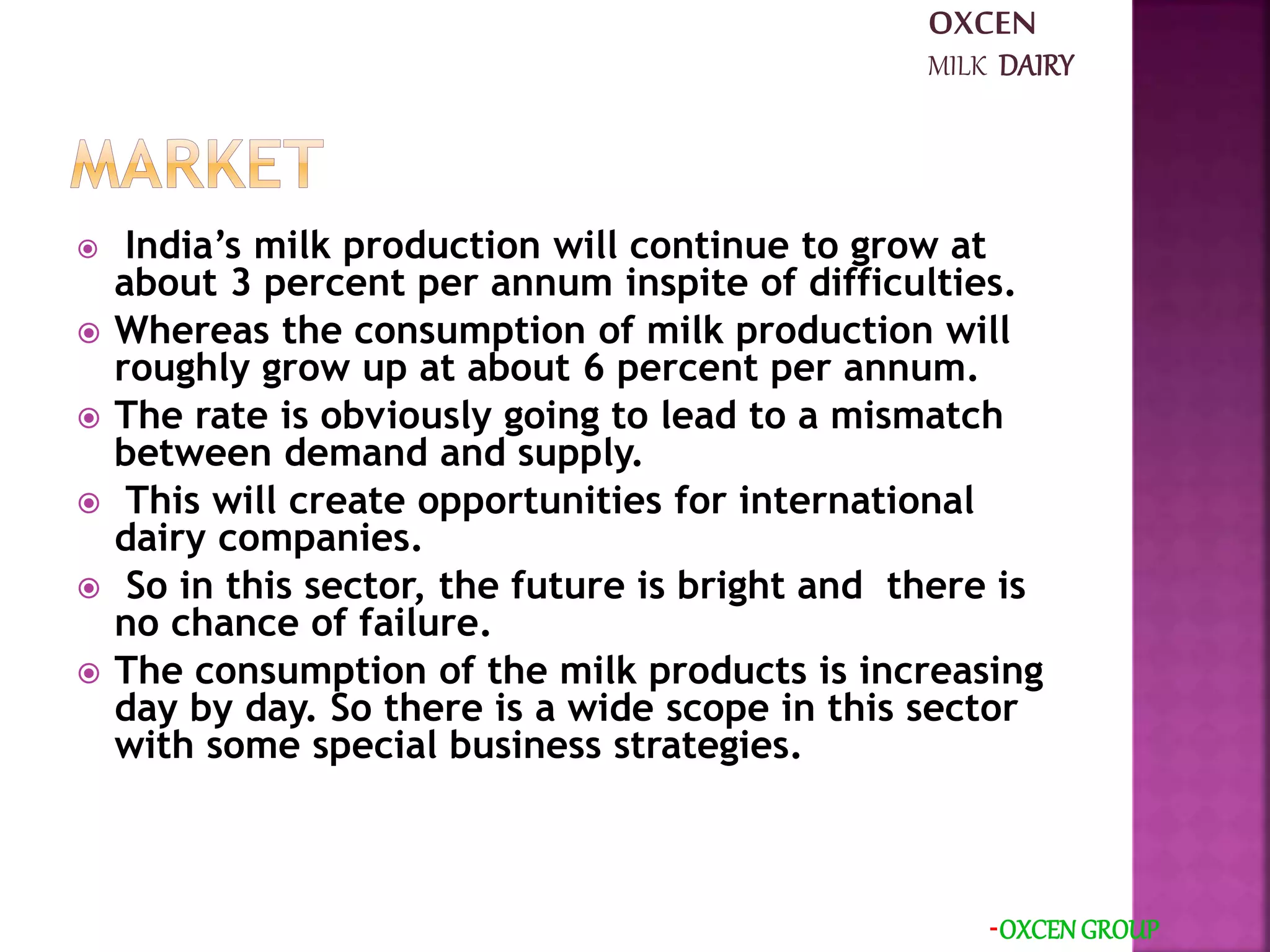  India’s milk production will continue to grow at
about 3 percent per annum inspite of difficulties.
 Whereas the consumption of milk production will
roughly grow up at about 6 percent per annum.
 The rate is obviously going to lead to a mismatch
between demand and supply.
 This will create opportunities for international
dairy companies.
 So in this sector, the future is bright and there is
no chance of failure.
 The consumption of the milk products is increasing
day by day. So there is a wide scope in this sector
with some special business strategies.
-OXCEN GROUP
OXCEN
MILK DAIRY
 