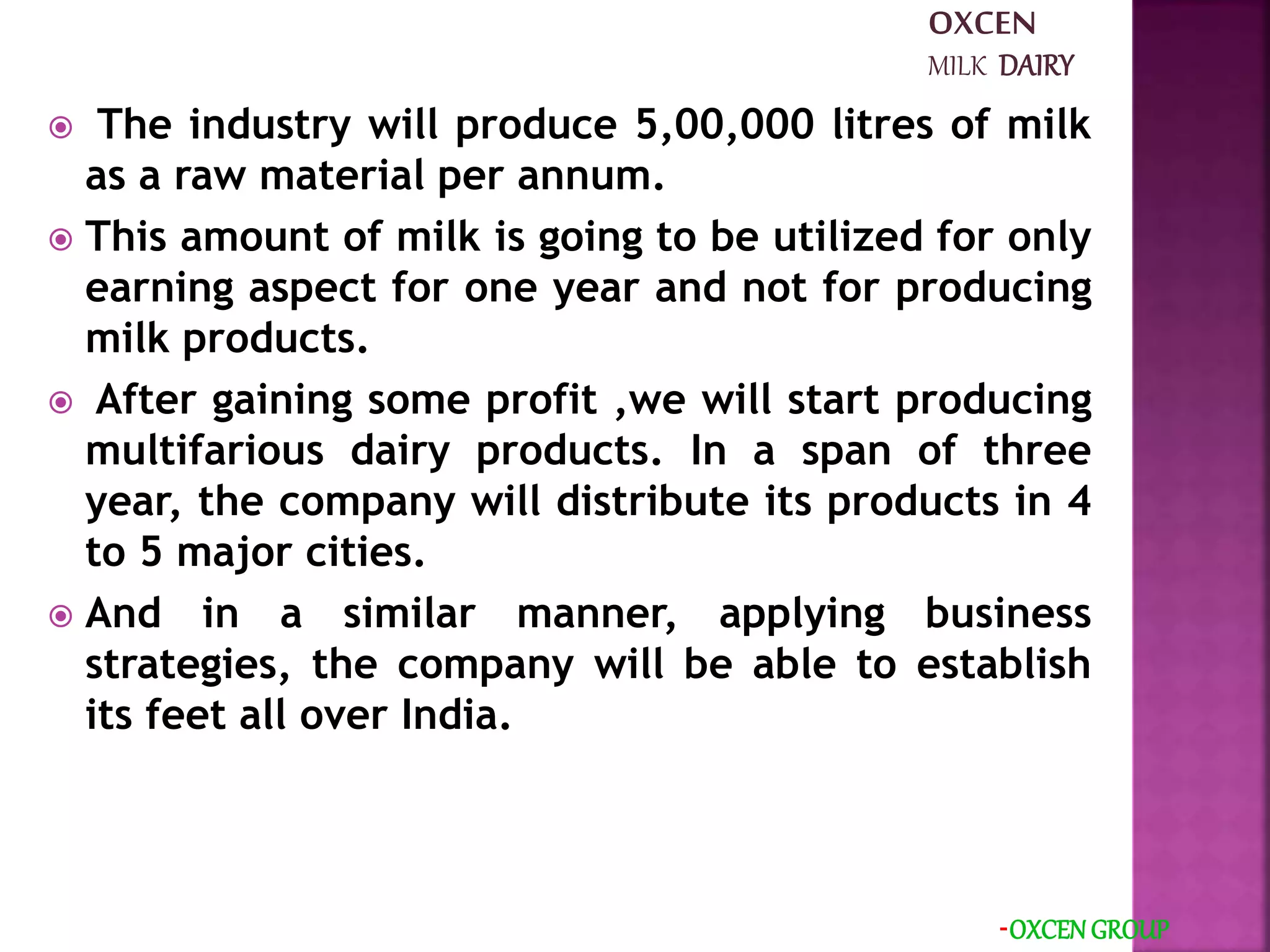  The industry will produce 5,00,000 litres of milk
as a raw material per annum.
 This amount of milk is going to be utilized for only
earning aspect for one year and not for producing
milk products.
 After gaining some profit ,we will start producing
multifarious dairy products. In a span of three
year, the company will distribute its products in 4
to 5 major cities.
 And in a similar manner, applying business
strategies, the company will be able to establish
its feet all over India.
-OXCEN GROUP
OXCEN
MILK DAIRY
 