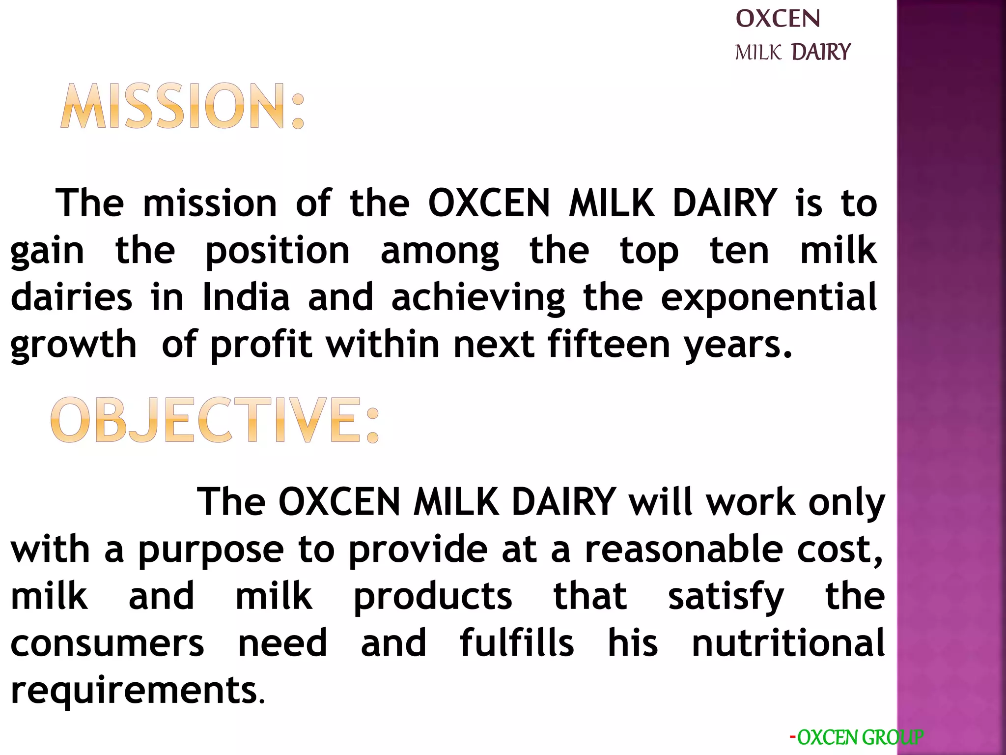 The mission of the OXCEN MILK DAIRY is to
gain the position among the top ten milk
dairies in India and achieving the exponential
growth of profit within next fifteen years.
-OXCEN GROUP
The OXCEN MILK DAIRY will work only
with a purpose to provide at a reasonable cost,
milk and milk products that satisfy the
consumers need and fulfills his nutritional
requirements.
OXCEN
MILK DAIRY
 