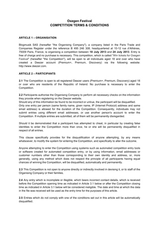 Oxegen Festival
COMPETITION TERMS & CONDITIONS
ARTICLE 1 – ORGANISATION
Blogmusik SAS (hereafter "the Organising Company"), a company listed in the Paris Trade and
Companies Register under the reference B 495 246 308, headquartered at 10-12 rue d’Athènes,
75009 Paris, France, is organising a competition between 18 July 2013 and 24 July 2013. Entry is
free of charge and no purchase is necessary. This competition, which is called "Win tickets for Oxegen
Festival" (hereafter "the Competition"), will be open to all individuals aged 18 and over who have
created a Deezer account (Premium+, Premium, Discovery) via the following website:
http://www.deezer.com.
	
  
ARTICLE 2 – PARTICIPANTS
2.1 The Competition is open to all registered Deezer users (Premium+, Premium, Discovery) aged 18
or over who are residents of the Republic of Ireland. No purchase is necessary to enter the
Competition.
2.2 Participants authorise the Organising Company to perform all necessary checks on the information
they provide when registering on the Deezer website.
Should any of this information be found to be incorrect or untrue, the participant will be disqualified.
Only one entry per person (same family name, given name, IP (Internet Protocol) address and same
email address) is allowed for the duration of the Competition. Consequently, individuals may not
submit entries using different email addresses, or use another person's account to enter the
Competition. If multiple entries are submitted, all of them will be permanently disregarded.
Should it be demonstrated that a participant has attempted to cheat, in particular by creating false
identities to enter the Competition more than once, he or she will be permanently disqualified in
respect of all entries.
This clause specifically provides for the disqualification of anyone attempting, by any means
whatsoever, to modify the system for entering the Competition, and specifically to alter the outcome.
Anyone attempting to enter the Competition using systems such as automated competition entry tools
or software created for automated competition entry, or by using information, email addresses or
customer numbers other than those corresponding to their own identity and address, or, more
generally, using any method which does not respect the principle of all participants having equal
chances of winning the Competition, will be disqualified, automatically and permanently.
2.3 This Competition is not open to anyone directly or indirectly involved in devising it, or to staff of the
Organising Company or their families.
2.4 Any entry which is incomplete or illegible, which bears incorrect contact details, which is received
before the Competition opening time as indicated in Article 3.1 below or after the Competition closing
time as indicated in Article 3.1 below will be considered ineligible. The date and time at which the data
in the file was received will be used as the entry time for the purposes of this article.
2.5 Entries which do not comply with one of the conditions set out in this article will be automatically
disqualified.
 