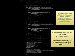 public WaveformDisplay(Composite parent, int style) {

    
     super(parent, style | SWT.H_SCROLL | SWT.V_SCROLL);


    
    _parent = parent;


    
    _hbar = getHorizontalBar();

    
    _hbar.setMinimum(0);

    
    _hbar.addSelectionListener(new SelectionListener() {

    
    
    public void widgetDefaultSelected(SelectionEvent se) {

    
    
    
     widgetSelected(se);

    
    
    }


    
    
    public void widgetSelected(SelectionEvent se) {


     
     
          
          
               
               
                     updateXStart();
                     for (Waveform w : _wf) {
                                                                         Vou escrever testes, mas o

    
    
    
     
    w.redraw();                                   código está muito acoplado.


     
     
          
          
               
               
                     }
                     _timeBar.redraw();                                      Para isso precisarei

    
    
    }                                                          refatorar, mas não tenho

    
    });

    
    _hbar.setVisible(false);                                      segurança para refatorar se

    
    _vbar = getVerticalBar();
                                                                            eu não tenho testes.

    
    _vbar.setMinimum(0);

    
    _vbar.addSelectionListener(new SelectionListener() {

    
    
    public void widgetDefaultSelected(SelectionEvent se) {

    
    
    
     widgetSelected(se);

    
    
    }


    
    
    public void widgetSelected(SelectionEvent se) {

    
    
    
     updateYStart();

    
    
    
     for (Waveform w : _wf) {

    
    
    
     
    w.redraw();


     
     
          
          
               
               }
                     }
                                                                 Codigo muito feio não dava


     
     
          });
          _vbar.setVisible(false);                                       segurança

    
    _wf = new ArrayList<Waveform>();                            E se eu quebrar?

    
    _sampleArrays = new ArrayList<SampleArray>();


    
    setBackground(AcmusGraphics.WHITE);                     E ainda multiplicamos por 5


     
     
          GridLayout gl = new GridLayout();
          gl.marginHeight = 0;
                                                                   a cobertura. de 0.3% para


     
     
          gl.marginWidth = 0;
          gl.horizontalSpacing = 0;
                                                                           1.5%

    
    gl.verticalSpacing = 1;

    
    setLayout(gl);


    
    _timeBar = new TimeBar(this);

    
    GridData gridData = new GridData(GridData.FILL_HORIZONTAL);

    
    gridData.heightHint = _xBarHeight;

    
    _timeBar.setLayoutData(gridData);


    
    amplitude();

    }
 