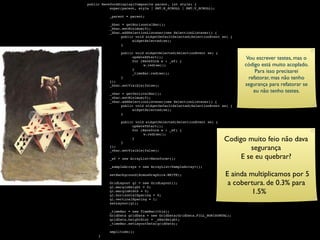 public WaveformDisplay(Composite parent, int style) {

    
     super(parent, style | SWT.H_SCROLL | SWT.V_SCROLL);


    
    _parent = parent;


    
    _hbar = getHorizontalBar();

    
    _hbar.setMinimum(0);

    
    _hbar.addSelectionListener(new SelectionListener() {

    
    
    public void widgetDefaultSelected(SelectionEvent se) {

    
    
    
     widgetSelected(se);

    
    
    }


    
    
    public void widgetSelected(SelectionEvent se) {


     
     
          
          
               
               
                     updateXStart();
                     for (Waveform w : _wf) {
                                                                         Vou escrever testes, mas o

    
    
    
     
    w.redraw();                                   código está muito acoplado.


     
     
          
          
               
               
                     }
                     _timeBar.redraw();                                      Para isso precisarei

    
    
    }                                                          refatorar, mas não tenho

    
    });

    
    _hbar.setVisible(false);                                      segurança para refatorar se

    
    _vbar = getVerticalBar();
                                                                            eu não tenho testes.

    
    _vbar.setMinimum(0);

    
    _vbar.addSelectionListener(new SelectionListener() {

    
    
    public void widgetDefaultSelected(SelectionEvent se) {

    
    
    
     widgetSelected(se);

    
    
    }


    
    
    public void widgetSelected(SelectionEvent se) {

    
    
    
     updateYStart();

    
    
    
     for (Waveform w : _wf) {

    
    
    
     
    w.redraw();


     
     
          
          
               
               }
                     }
                                                                 Codigo muito feio não dava


     
     
          });
          _vbar.setVisible(false);                                       segurança

    
    _wf = new ArrayList<Waveform>();                            E se eu quebrar?

    
    _sampleArrays = new ArrayList<SampleArray>();


    
    setBackground(AcmusGraphics.WHITE);                     E ainda multiplicamos por 5


     
     
          GridLayout gl = new GridLayout();
          gl.marginHeight = 0;
                                                                   a cobertura. de 0.3% para


     
     
          gl.marginWidth = 0;
          gl.horizontalSpacing = 0;
                                                                           1.5%

    
    gl.verticalSpacing = 1;

    
    setLayout(gl);


    
    _timeBar = new TimeBar(this);

    
    GridData gridData = new GridData(GridData.FILL_HORIZONTAL);

    
    gridData.heightHint = _xBarHeight;

    
    _timeBar.setLayoutData(gridData);


    
    amplitude();

    }
 