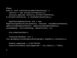 @Test
public void testSimulateWallShocking() {
   vectors = new ArrayList<Vector>();

 vectors.add(new Vector(0.457495710997814f,
0.457495710997814f, 0.7624928516630234f));


 RayTracingSimulation rts = new
RayTracingSimulation(sectors, vectors, soundSourceCenter,
sphericalReceptorCenter, sphericalReceptorRadius,
soundSpeed, initialEnergy, mCoeficient, k);

 

 rts.simulate(bar);

 

 Iterator<Double> itr =
rts.getSphericalReceptorHistogram().keySet().iterator();


 Double expected = 0.02739239;

 assertTrue(Math.abs(expected - itr.next()) < EPS);

}
 