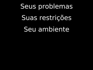 Seus problemas
Suas restrições
Seu ambiente
 