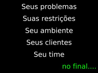Seus problemas
Suas restrições
Seu ambiente
 Seus clientes
   Seu time
           no final....
 