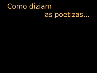 Como diziam
          as poetizas...
 