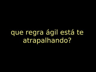 que regra ágil está te
   atrapalhando?
 