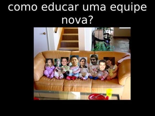 como educar uma equipe
        nova?
 