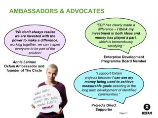AMBASSADORS & ADVOCATES

                                               “EDP has clearly made a
                                                difference – I think my
      “We don't always realise              investment in both ideas and
     we are invested with the                 money has played a part,
    power to make a difference;                 which is tremendously
   working together, we can inspire                    satisfying.”
     everyone to be part of the
              solution”
                                                   Enterprise Development
    Annie Lennox                                  Programme Board Member
Oxfam Ambassador and
 founder of The Circle
                                               “I support Oxfam
                                        projects because I can see my
                                        money being used to achieve
                                       measurable goals assisting in the
                                      long term development of identified
                                                 communities.”


                                            Projects Direct
                                              Supporter
                                                              Page 11
 