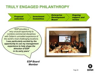 TRULY ENGAGED PHILANTHROPY

                                             Enterprise    Ongoing
           Proposal             Investment   Development   support and
           selection            Committee    Board         review



            “EDP provides a
      very unusual opportunity to
    combine commercial disciplines
 with Oxfam’s unrivalled experience of
the world’s most challenging locations.
  I was particularly excited by the
opportunity to use my management
    experience to help shape the
           direction of EDP
          in its early years”




                         EDP Board
                          Member

                                                            Page 26
 