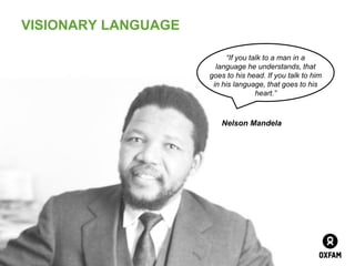 VISIONARY LANGUAGE

                          “If you talk to a man in a
                       language he understands, that
                     goes to to him
                              his head. If you talk
                      in his language, that goes to his
                                     heart.”



                         Nelson Mandela




                                          Page 7
 