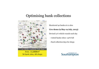 Optimising bank collections 
Area 11,000km2 
56 bank sites, 68 shops 
Monitored 40 banks at 21 sites 
Live demo (9 May-19 July, 2013) 
Devised 4-6 vehicle rounds each day 
- visited banks when >50% full 
- fixed collection days for shops 
 