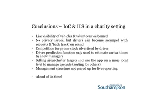 Conclusions – IoC & ITS in a charity setting 
- Live visibility of vehicles & volunteers welcomed 
- No privacy issues, but drivers can become swamped with 
requests & ‘back track’ on round 
- Competition for prime stock advertised by driver 
- Driver prediction function only used to estimate arrival times 
by a few managers 
- Setting area/cluster targets and use the app on a more local 
level to manage cascade (sorting for others) 
- Management structure not geared up for live reporting 
- Ahead of its time! 
