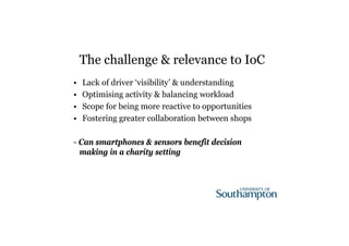The challenge & relevance to IoC 
• Lack of driver ‘visibility’ & understanding 
• Optimising activity & balancing workload 
• Scope for being more reactive to opportunities 
• Fostering greater collaboration between shops 
- Can smartphones & sensors benefit decision 
making in a charity setting 
 