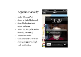 App functionality 
- ios for iPhone, iPad 
- Server at Uni of Edinburgh 
- Smartbin banks report 
03:00 and 15:00 
- Banks (B), Shops (S), Other 
sites (O), Driver (D) 
- All sites are active 
- Click on sites to view menu 
- Messages appear through 
push notifications 
 