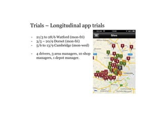 Trials – Longitudinal app trials 
- 21/3 to 28/6 Watford (mon-fri) 
- 3/5 – 20/9 Dorset (mon-fri) 
- 5/6 to 13/9 Cambridge (mon-wed) 
- 4 drivers, 3 area managers, 10 shop 
managers, 1 depot manager. 
 