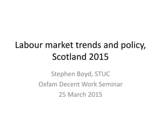 Labour market trends and policy,
Scotland 2015
Stephen Boyd, STUC
Oxfam Decent Work Seminar
25 March 2015
 