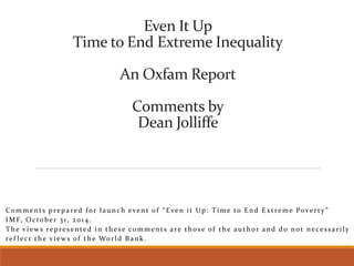 Even It Up 
Time to End Extreme Inequality 
An Oxfam Report 
Comments by 
Dean Jolliffe 
C o m m e n t s p r e p a r e d f o r l a u n c h e v e n t o f “ E v e n i t U p : T i m e t o E n d E x t r e m e P o v e r t y ” 
IMF, Oc to b e r 3 1 , 2 0 1 4 . 
The v i ews r e p r e s ent e d in the s e comment s a r e tho s e o f the a u tho r and do no t ne c e s s a r i l y 
r e f l e c t th e v i ews o f the Wo r l d Bank . 
 