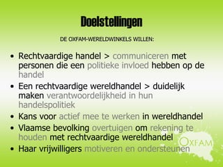 Doelstellingen Rechtvaardige handel >  communiceren  met personen die een  politieke invloed  hebben op de  handel Een rechtvaardige wereldhandel > duidelijk maken  verantwoordelijkheid in hun handelspolitiek  Kans voor  actief mee te werken  in wereldhandel  Vlaamse bevolking  overtuigen  om  rekening te houden  met rechtvaardige wereldhandel Haar vrijwilligers  motiveren en ondersteunen DE OXFAM-WERELDWINKELS WILLEN: 