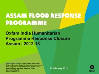 ASSAM FLOOD RESPONSE
PROGRAMME
Oxfam India Humanitarian
Programme Response Closure
Assam | 2012-13



Photo Credits: Oxfam: - Zubin Zaman, Bipul Borah,
Bhaswar Banerjee, Bulbul Moshahary, Sameera Ahmed,
Amit Sengupta, Chandrakant Deokar, Medini Tasha.
External staffs: Jane Alam, Rajakiran, P Patil       15 February 2013
Sam Spickett/Red R
Sneha Krishnan/UCL
 
