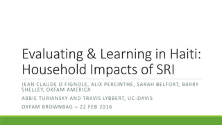 Evaluating & Learning in Haiti:
Household Impacts of SRI
JEAN CLAUDE O FIGNOLE, ALIX PERCINTHE, SARAH BELFORT, BARRY
SHELLEY, OXFAM AMERICA
ABBIE TURIANSKY AND TRAVIS LYBBERT, UC-DAVIS
OXFAM BROWNBAG – 22 FEB 2016
 