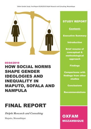 Oxfam Gender Study, Final Report 05/04/2019 Delphi Research and Consulting, Mozambique
1
05/04/2019
HOW SOCIAL NORMS
SHAPE GENDER
IDEOLOGIES AND
INEQUALITY IN
MAPUTO, SOFALA AND
NAMPULA
FINAL REPORT
Delphi Research and Consulting
Maputo, Mozambique
STUDY REPORT
Content:
Executive Summary
Introduction
Brief resume of
conceptual &
methodological
approach
Findings
Comparisons with
findings from other
studies
Conclusions
Recommendations
OXFAM
MOZAMBIQUE
 