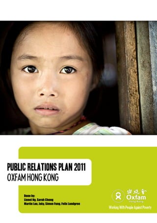 Public Relations Plan 2011
OXFAMHONGKONG
Done by:
Lionel Ng, Sarah Chong
Martin Lau, Jaky, Simon Fung, Felix Landgren
WorkingWithPeopleAgainstPoverty
 