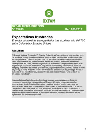 OXFAM MEDIA BRIEFING
5/12/2013

Ref: 008/2013

Expectativas frustradas
El sector campesino, claro perdedor tras el primer año del TLC
entre Colombia y Estados Unidos
Resumen
El Tratado de Libre Comercio (TLC) entre Colombia y Estados Unidos, que entró en vigor
hace más de un año, fue el resultado de negociaciones inequitativas, en detrimento del
sector agrícola de Colombia en particular. Un estudio encargado por Oxfam analizó los
datos disponibles de los primeros nueve meses del Acuerdo e identificó tendencias
preocupantes, así como productos agrícolas de la economía campesina expuestos a un
mayor riesgo. El estudio examinó un conjunto de indicadores y construyó un índice de
riesgos y un sistema de alertas. El lactosuero, seguido por el arroz, el maíz blanco, la leche
en polvo y la carne de cerdo, son los productos que enfrentan un mayor riesgo debido al
aumento de las importaciones procedentes de los Estados Unidos y una caída de los
precios de importación.

Los resultados del estudio contradicen las promesas anunciadas por el Gobierno
colombiano en cuanto a los beneficios del Tratado. En estos primeros meses las
importaciones desde Estados Unidos han crecido a un ritmo mucho mayor que las
exportaciones a ese país, provocando un deterioro en la balanza comercial. Y el sector
campesino colombiano se ve forzado a competir en desigualdad de condiciones con
productos que disfrutan de importantes subsidios en los Estados Unidos. Como resultado,
se prevén importantes caídas en la producción nacional, y consecuentemente en los
ingresos de las familias campesinas.

1

 