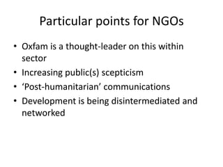 Particular points for NGOs
• Oxfam is a thought-leader on this within
  sector
• Increasing public(s) scepticism
• ‘Post-humanitarian’ communications
• Development is being disintermediated and
  networked
 
