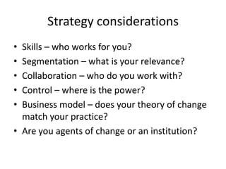 Strategy considerations
• Skills – who works for you?
• Segmentation – what is your relevance?
• Collaboration – who do you work with?
• Control – where is the power?
• Business model – does your theory of change
  match your practice?
• Are you agents of change or an institution?
 