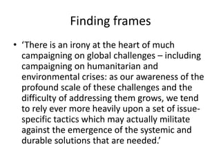 Finding frames
• ‘There is an irony at the heart of much
  campaigning on global challenges – including
  campaigning on humanitarian and
  environmental crises: as our awareness of the
  profound scale of these challenges and the
  difficulty of addressing them grows, we tend
  to rely ever more heavily upon a set of issue-
  specific tactics which may actually militate
  against the emergence of the systemic and
  durable solutions that are needed.’
 
