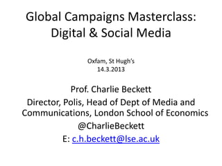 Global Campaigns Masterclass:
    Digital & Social Media
               Oxfam, St Hugh’s
                  14.3.2013


             Prof. Charlie Beckett
 Director, Polis, Head of Dept of Media and
Communications, London School of Economics
                @CharlieBeckett
           E: c.h.beckett@lse.ac.uk
 