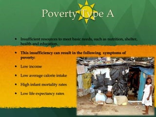 Poverty Type AInsufficient resources to meet basic needs, such as nutrition, shelter, health and education.This insufficiency can result in the following  symptoms of poverty:Low incomeLow average calorie intakeHigh infant mortality ratesLow life expectancy rates