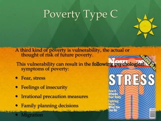 Poverty Type CA third kind of poverty is vulnerability, the actual or thought of risk of future poverty. This vulnerability can result in the following psychological symptoms of poverty:Fear, stressFeelings of insecurityIrrational precaution measuresFamily planning decisionsMigration