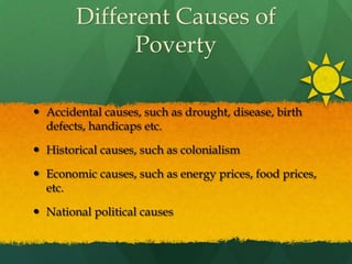 Different Causes of PovertyAccidental causes, such as drought, disease, birth defects, handicaps etc.Historical causes, such as colonialismEconomic causes, such as energy prices, food prices, etc.National political causes