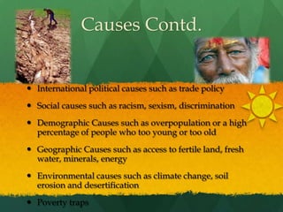 Causes Contd.International political causes such as trade policySocial causes such as racism, sexism, discriminationDemographic Causes such as overpopulation or a high percentage of people who too young or too oldGeographic Causes such as access to fertile land, fresh water, minerals, energyEnvironmental causes such as climate change, soil erosion and desertificationPoverty traps